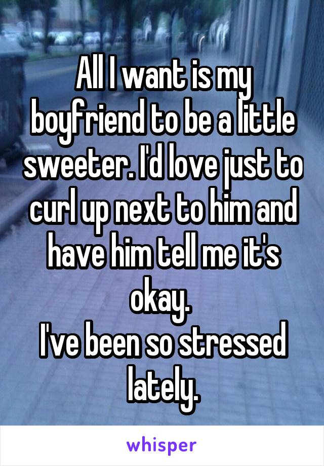 All I want is my boyfriend to be a little sweeter. I'd love just to curl up next to him and have him tell me it's okay. 
I've been so stressed lately.