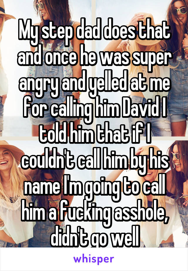 My step dad does that and once he was super angry and yelled at me for calling him David I told him that if I couldn't call him by his name I'm going to call him a fucking asshole, didn't go well