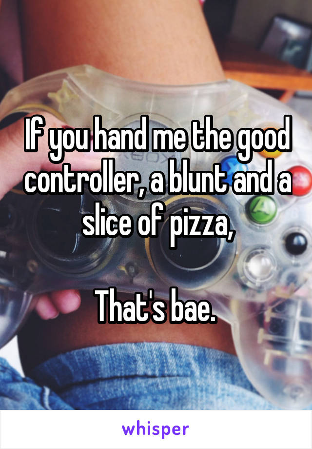 If you hand me the good controller, a blunt and a slice of pizza,

That's bae. 