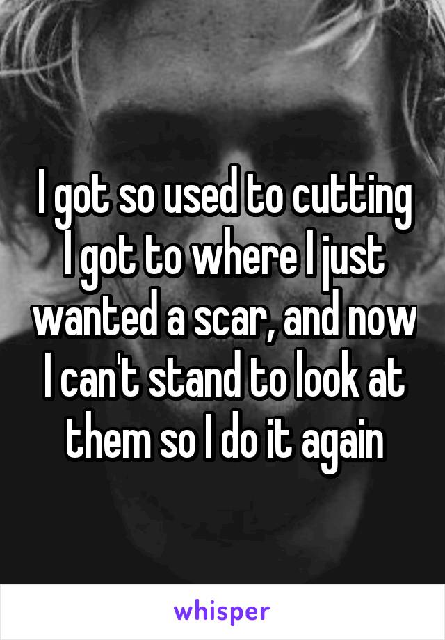 I got so used to cutting I got to where I just wanted a scar, and now I can't stand to look at them so I do it again