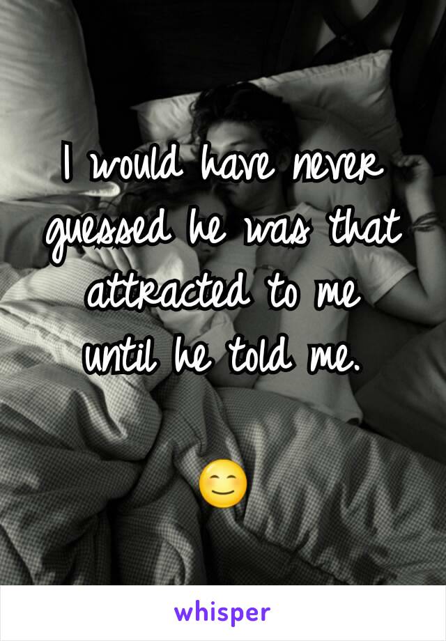 I would have never guessed he was that attracted to me
until he told me.

😊