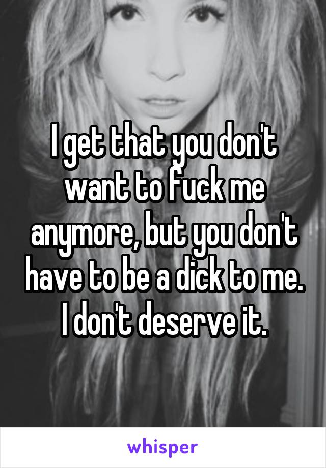 I get that you don't want to fuck me anymore, but you don't have to be a dick to me. I don't deserve it.