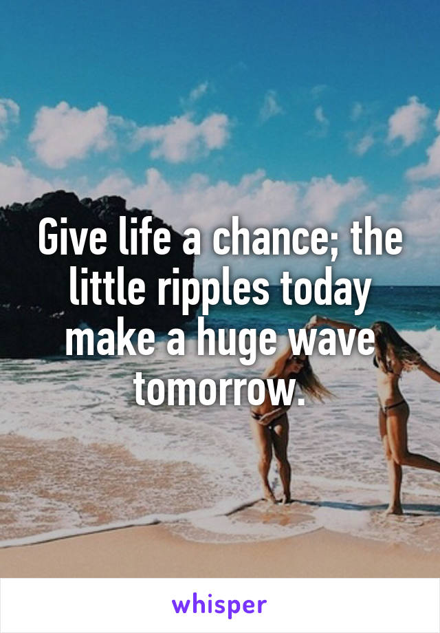 Give life a chance; the little ripples today make a huge wave tomorrow.