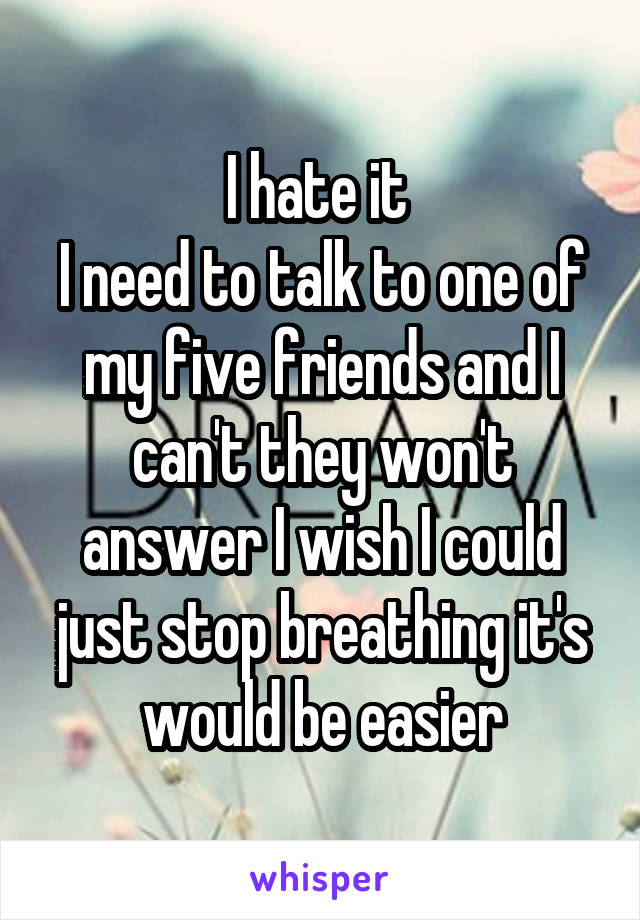 I hate it 
I need to talk to one of my five friends and I can't they won't answer I wish I could just stop breathing it's would be easier