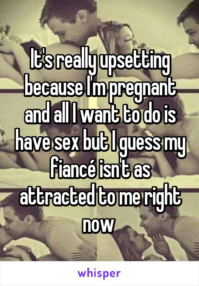 It's really upsetting because I'm pregnant and all I want to do is have sex but I guess my fiancé isn't as attracted to me right now 