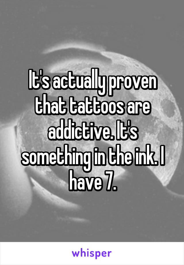 It's actually proven that tattoos are addictive. It's something in the ink. I have 7.