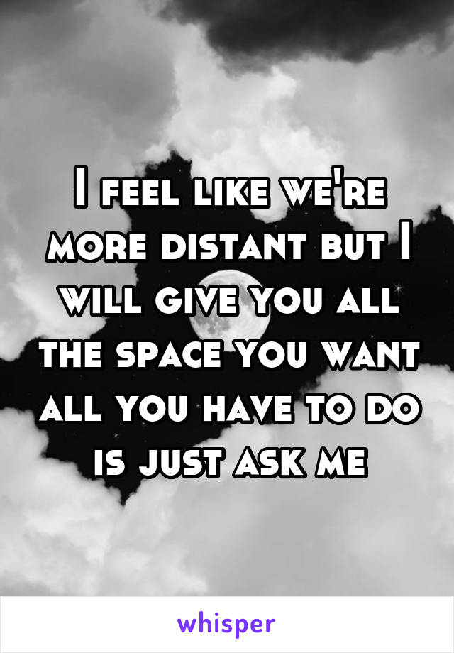 I feel like we're more distant but I will give you all the space you want all you have to do is just ask me