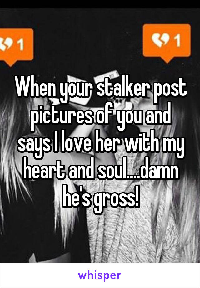 When your stalker post pictures of you and says I love her with my heart and soul....damn he's gross!