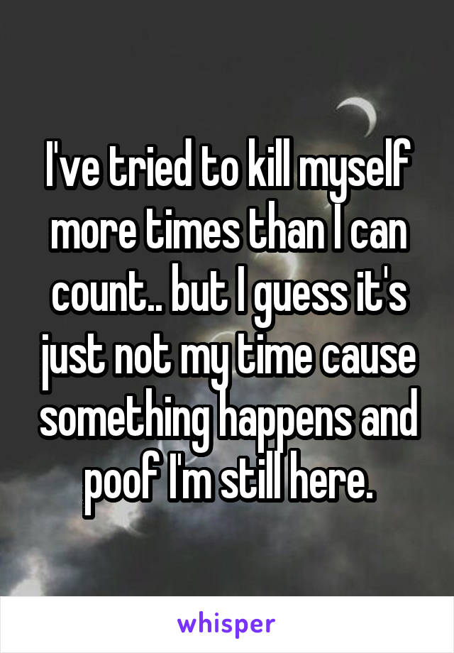 I've tried to kill myself more times than I can count.. but I guess it's just not my time cause something happens and poof I'm still here.