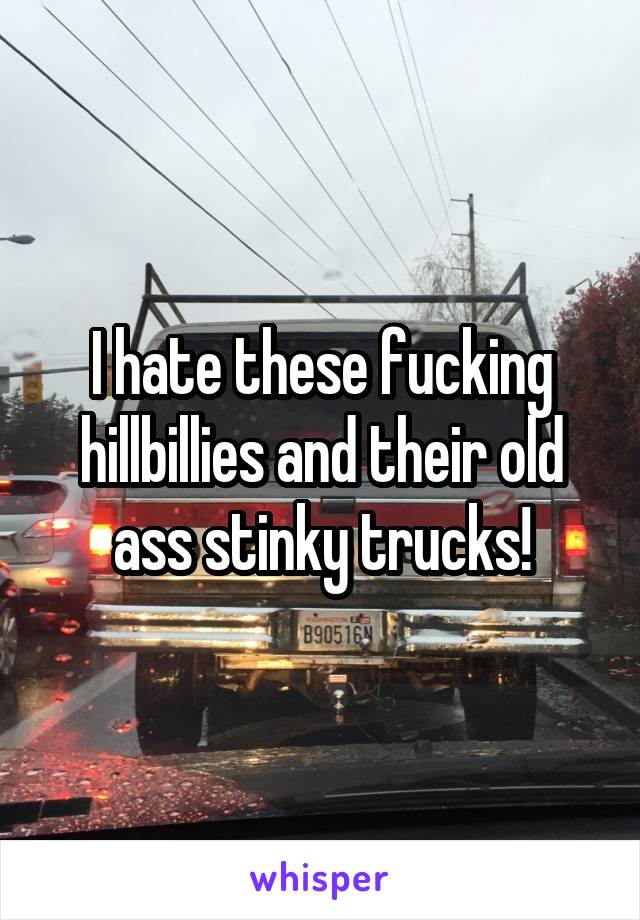 I hate these fucking hillbillies and their old ass stinky trucks!