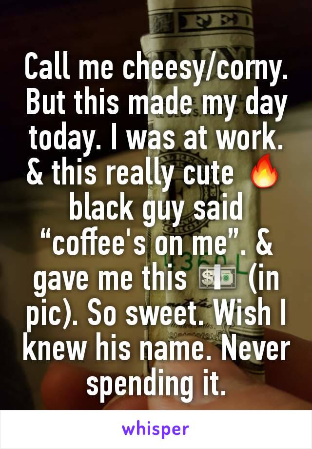 Call me cheesy/corny. But this made my day today. I was at work. & this really cute 🔥 black guy said “coffee's on me”. & gave me this 💵 (in pic). So sweet. Wish I knew his name. Never spending it.