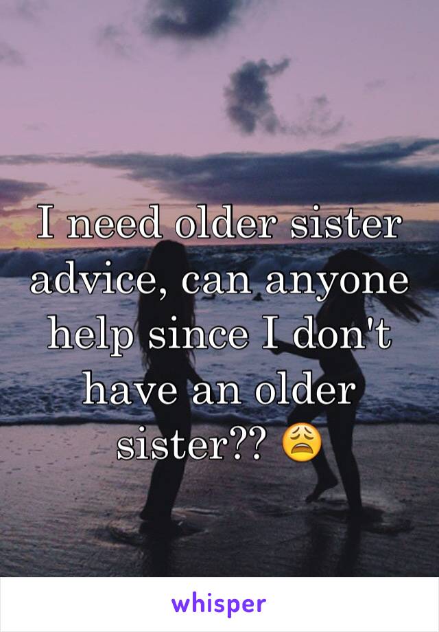 I need older sister advice, can anyone help since I don't have an older sister?? 😩