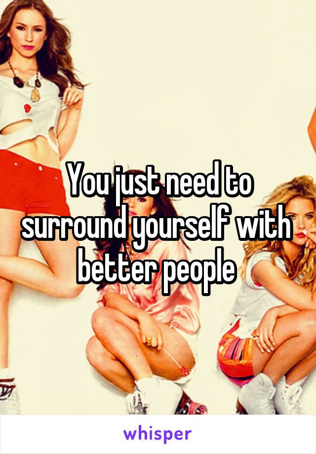 You just need to surround yourself with  better people 