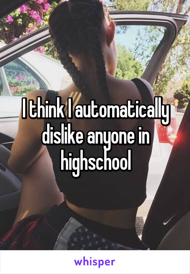 I think I automatically dislike anyone in highschool