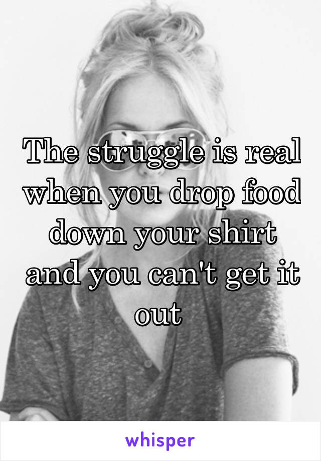 The struggle is real when you drop food down your shirt and you can't get it out 