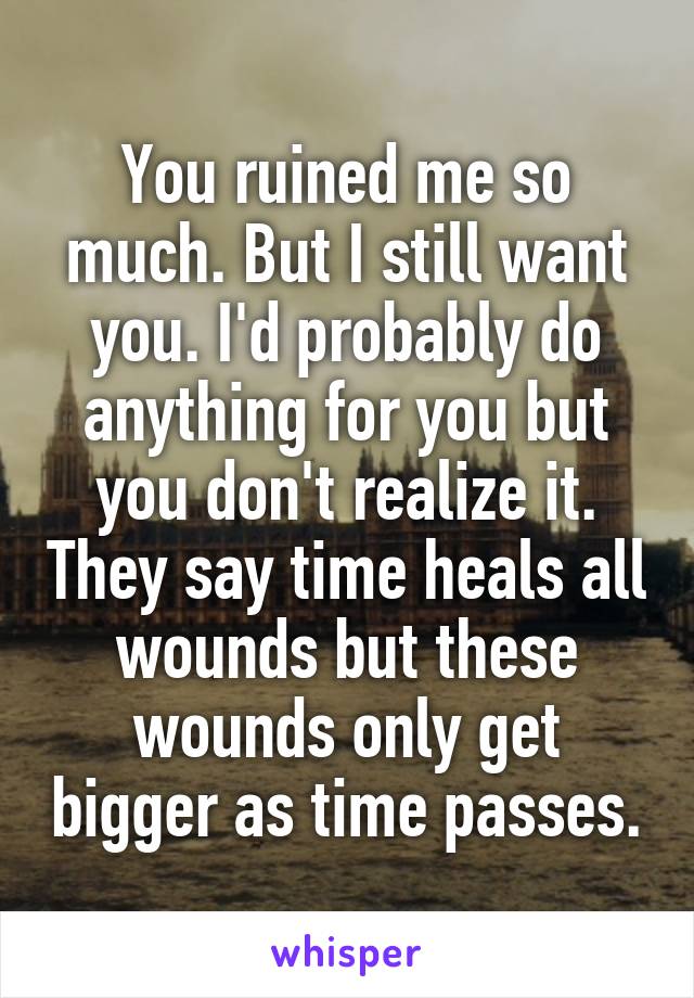 You ruined me so much. But I still want you. I'd probably do anything for you but you don't realize it. They say time heals all wounds but these wounds only get bigger as time passes.