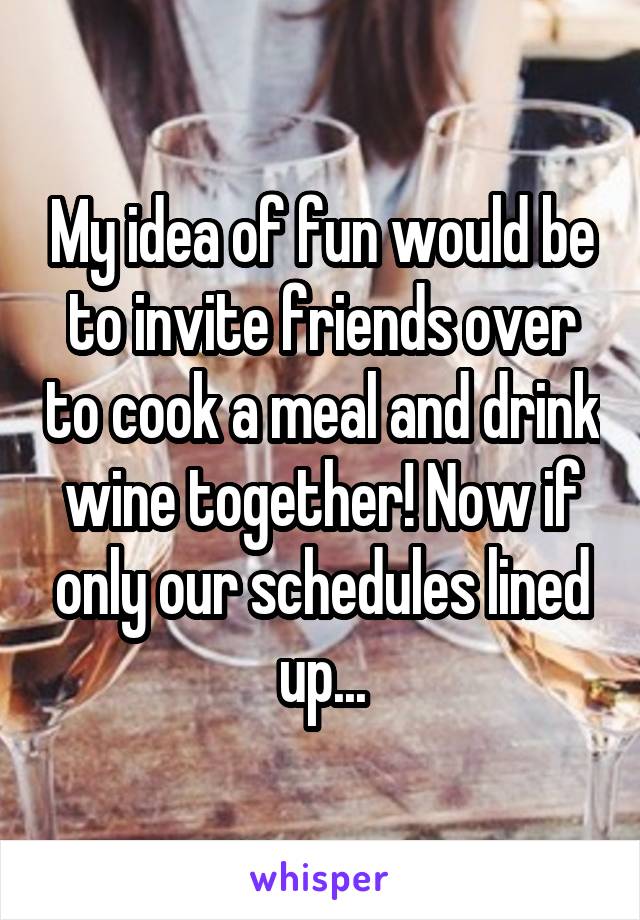 My idea of fun would be to invite friends over to cook a meal and drink wine together! Now if only our schedules lined up...