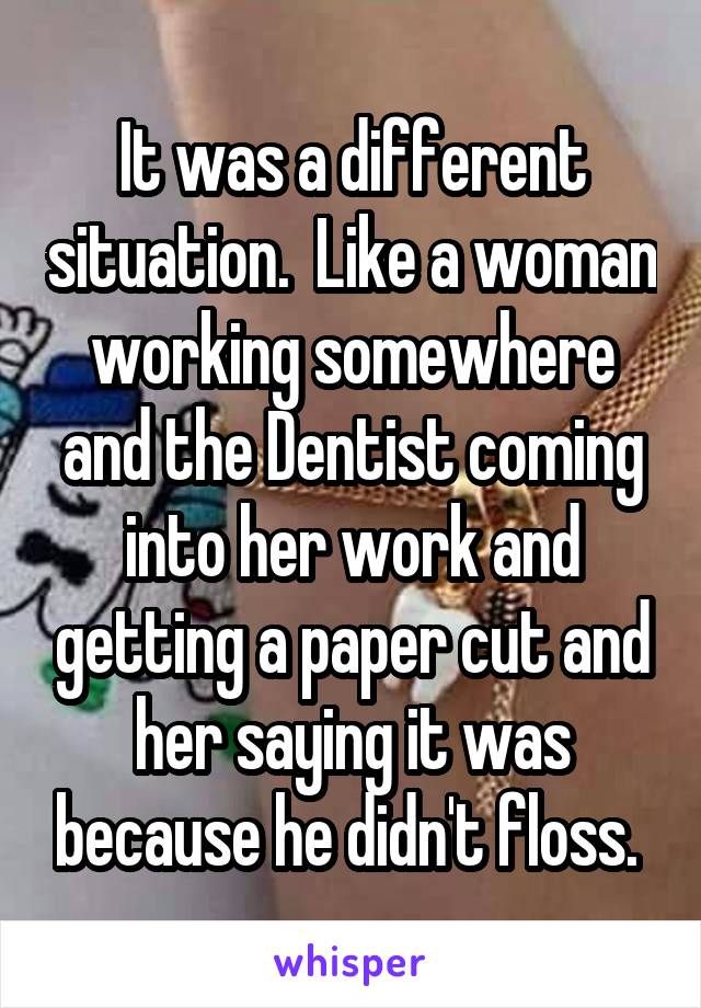 It was a different situation.  Like a woman working somewhere and the Dentist coming into her work and getting a paper cut and her saying it was because he didn't floss. 