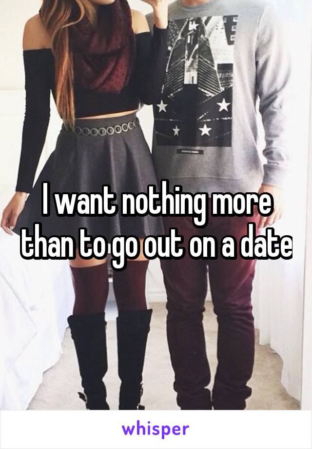 I want nothing more than to go out on a date