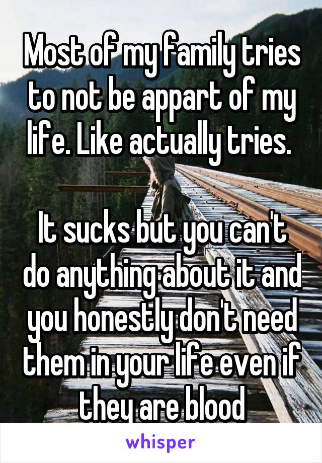 Most of my family tries to not be appart of my life. Like actually tries. 

It sucks but you can't do anything about it and you honestly don't need them in your life even if they are blood