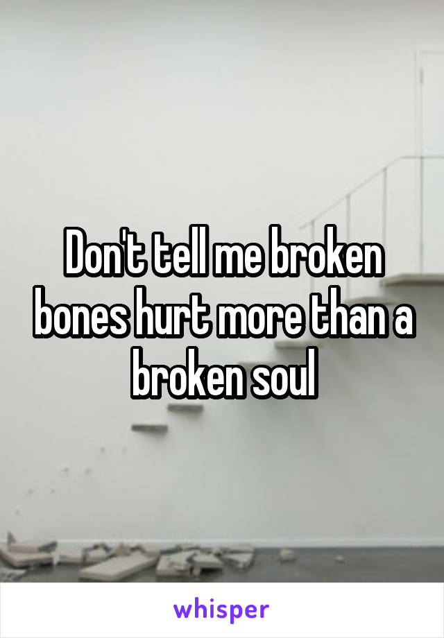 Don't tell me broken bones hurt more than a broken soul