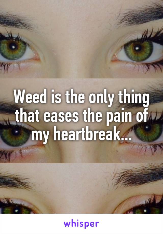 Weed is the only thing that eases the pain of my heartbreak...