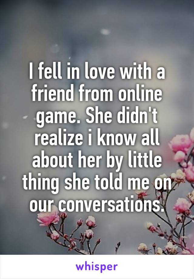 I fell in love with a friend from online game. She didn't realize i know all about her by little thing she told me on our conversations.