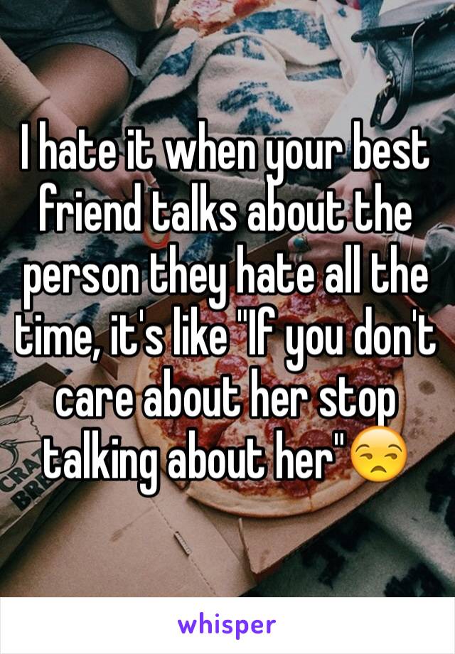 I hate it when your best friend talks about the person they hate all the time, it's like "If you don't care about her stop talking about her"😒