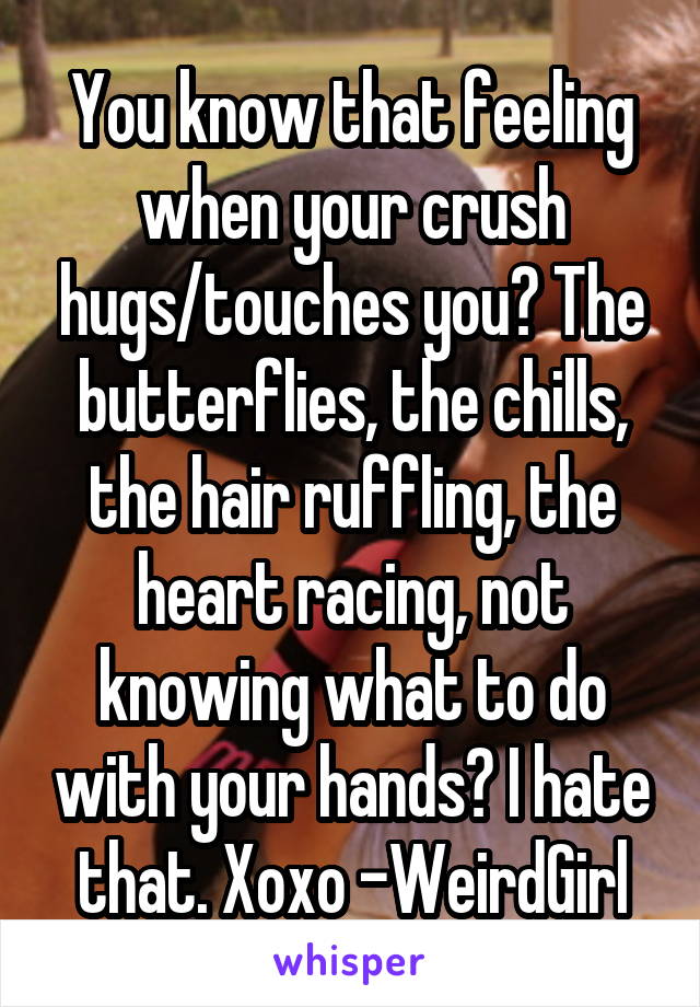 You know that feeling when your crush hugs/touches you? The butterflies, the chills, the hair ruffling, the heart racing, not knowing what to do with your hands? I hate that. Xoxo -WeirdGirl