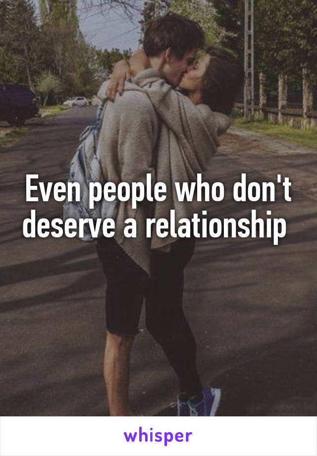 Even people who don't deserve a relationship 
