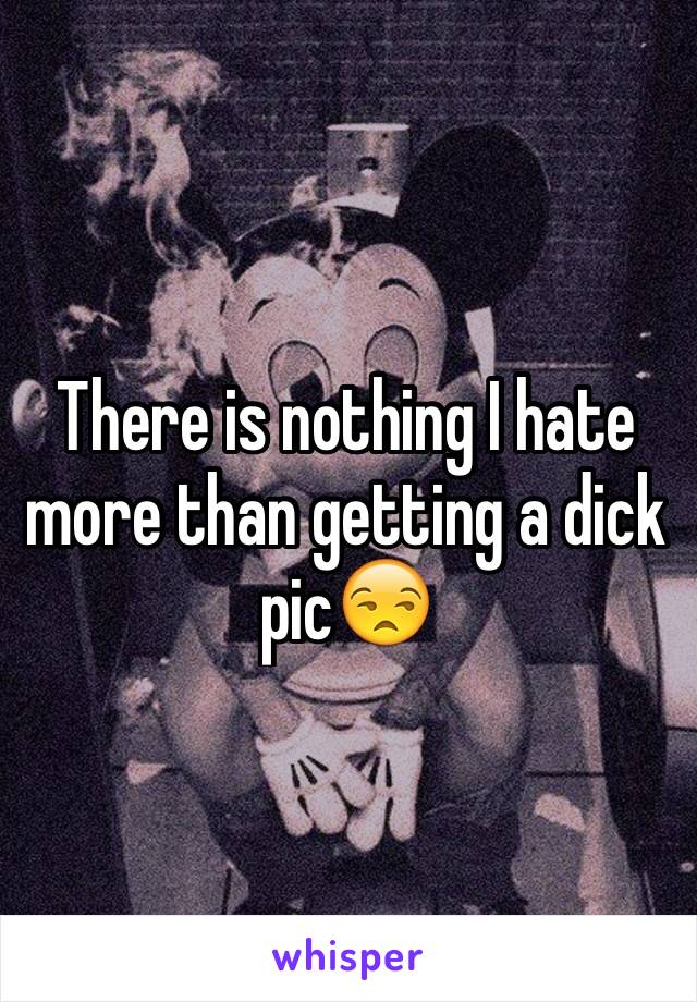 There is nothing I hate more than getting a dick pic😒