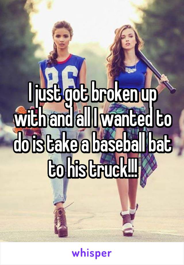 I just got broken up with and all I wanted to do is take a baseball bat to his truck!!!