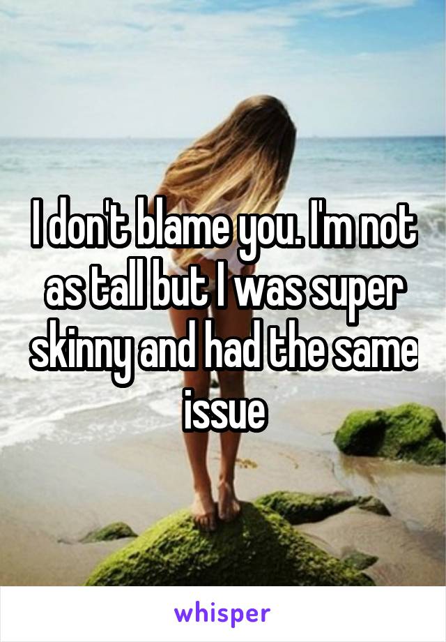 I don't blame you. I'm not as tall but I was super skinny and had the same issue