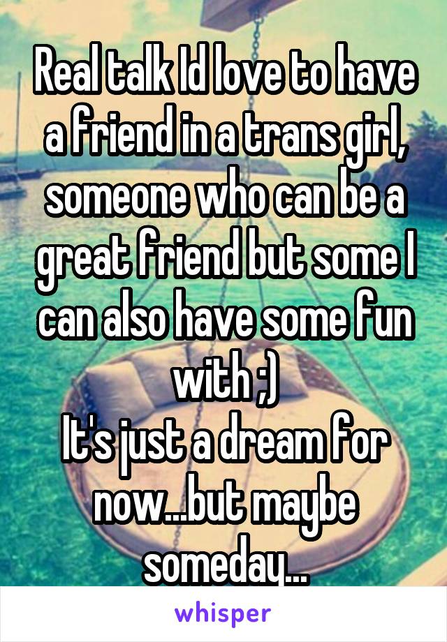 Real talk Id love to have a friend in a trans girl, someone who can be a great friend but some I can also have some fun with ;)
It's just a dream for now...but maybe someday...