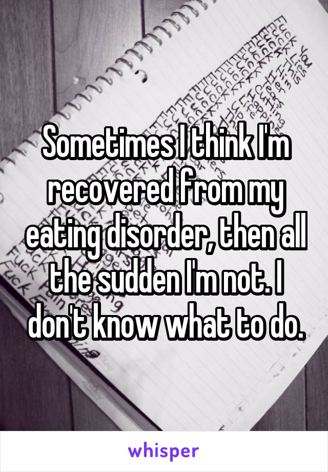 Sometimes I think I'm recovered from my eating disorder, then all the sudden I'm not. I don't know what to do.