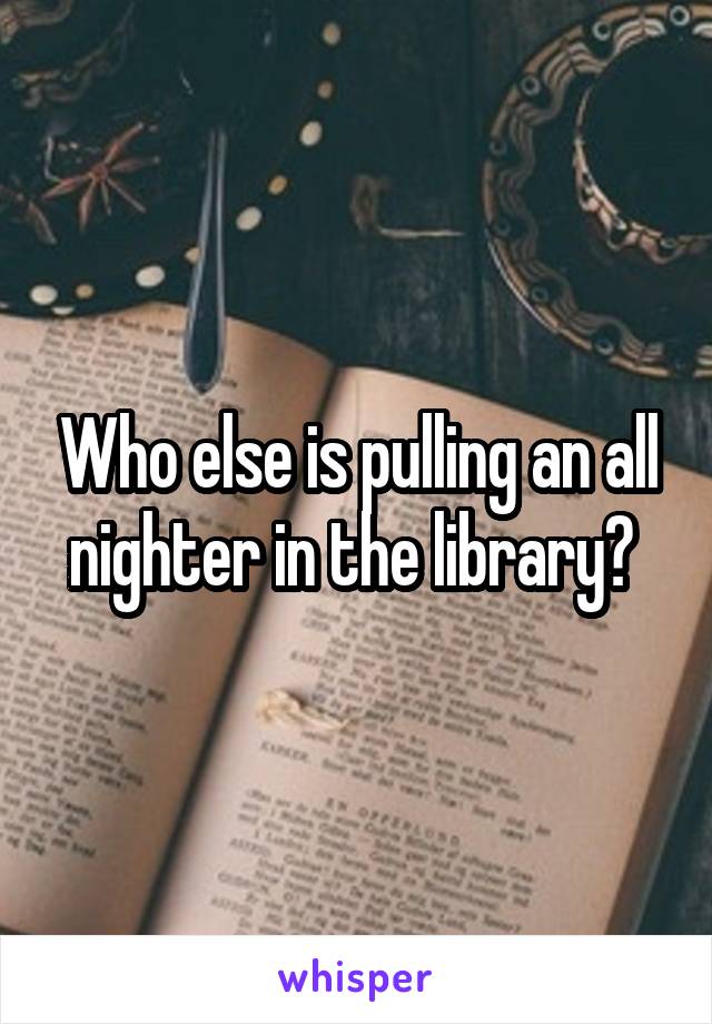 Who else is pulling an all nighter in the library? 