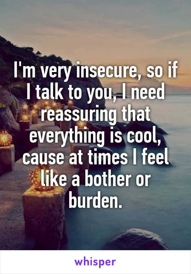 I'm very insecure, so if I talk to you, I need reassuring that everything is cool, cause at times I feel like a bother or burden.