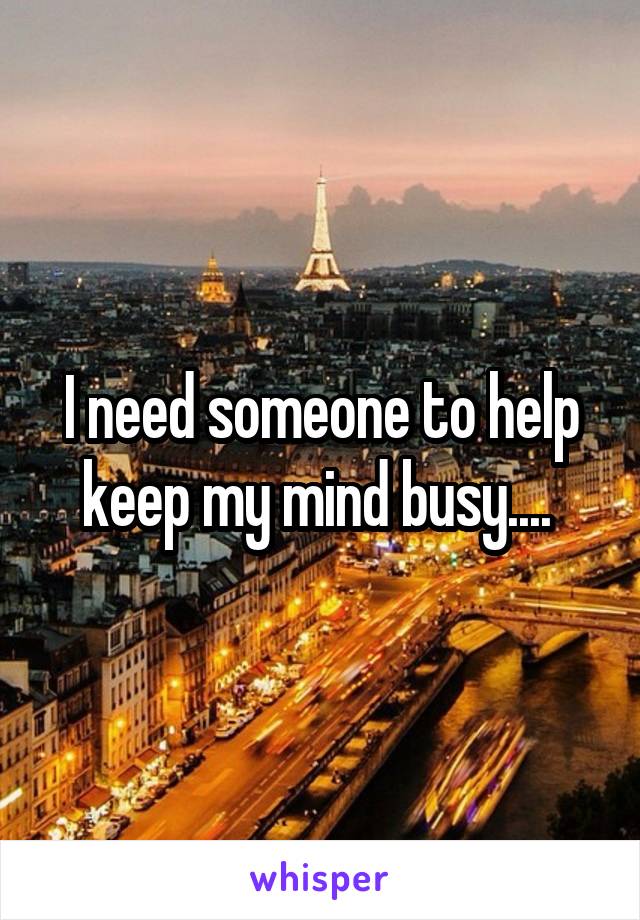 I need someone to help keep my mind busy.... 