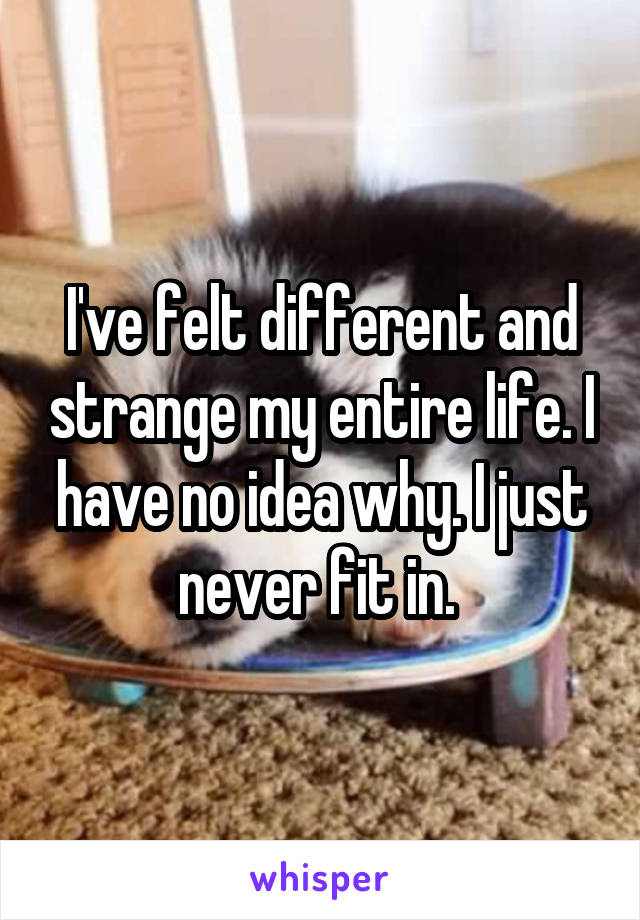 I've felt different and strange my entire life. I have no idea why. I just never fit in. 