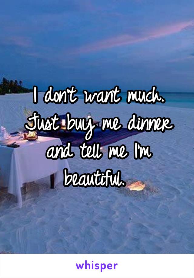 I don't want much. Just buy me dinner and tell me I'm beautiful. 