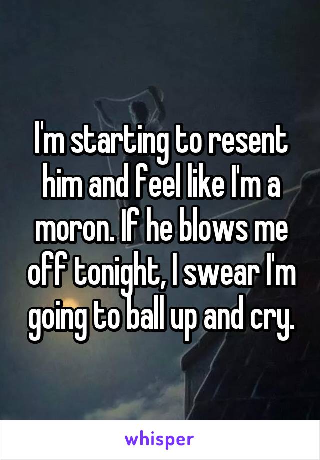 I'm starting to resent him and feel like I'm a moron. If he blows me off tonight, I swear I'm going to ball up and cry.