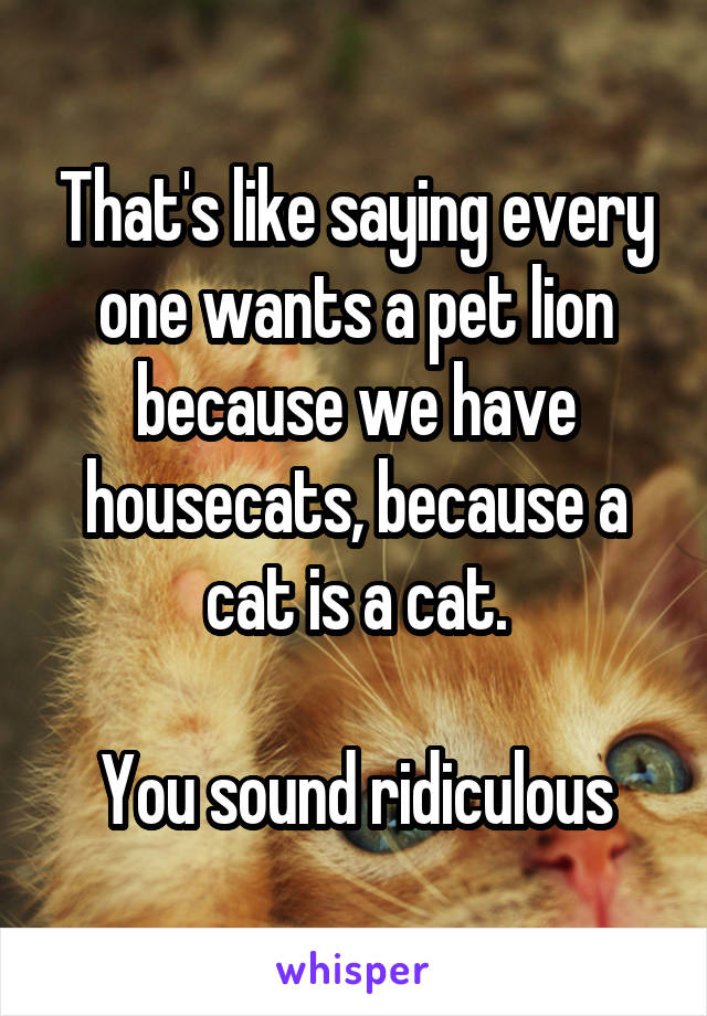 That's like saying every one wants a pet lion because we have housecats, because a cat is a cat.

You sound ridiculous