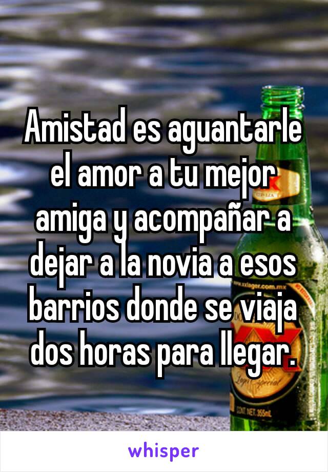 Amistad es aguantarle el amor a tu mejor amiga y acompañar a dejar a la novia a esos barrios donde se viaja dos horas para llegar.