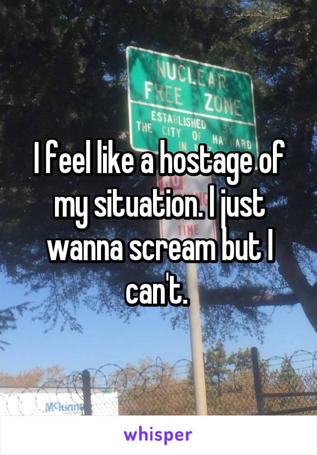 I feel like a hostage of my situation. I just wanna scream but I can't. 