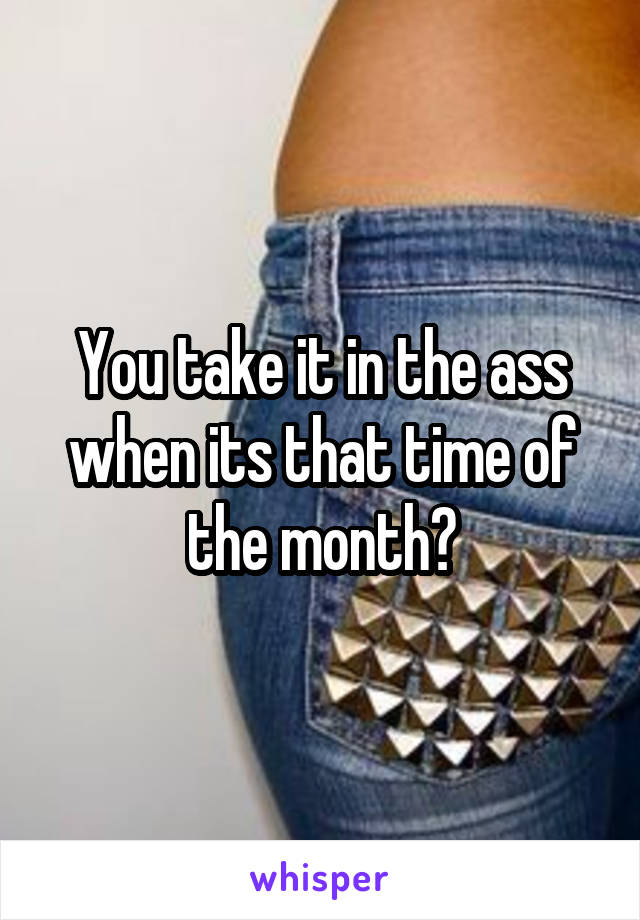 You take it in the ass when its that time of the month?
