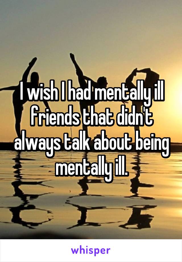 I wish I had mentally ill friends that didn't always talk about being mentally ill.