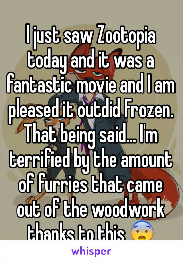 I just saw Zootopia today and it was a fantastic movie and I am pleased it outdid Frozen.
That being said... I'm terrified by the amount of furries that came out of the woodwork thanks to this 😨