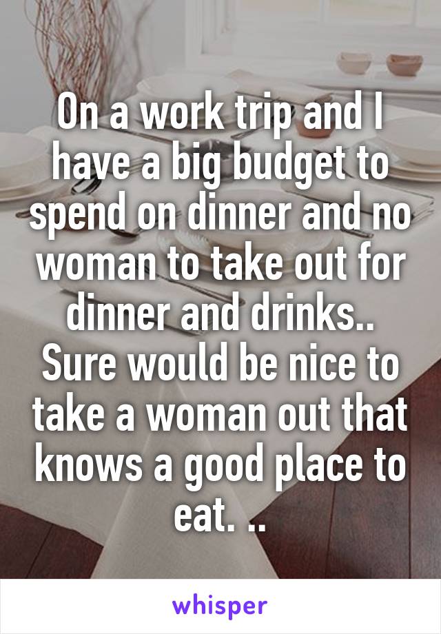 On a work trip and I have a big budget to spend on dinner and no woman to take out for dinner and drinks..
Sure would be nice to take a woman out that knows a good place to eat. ..