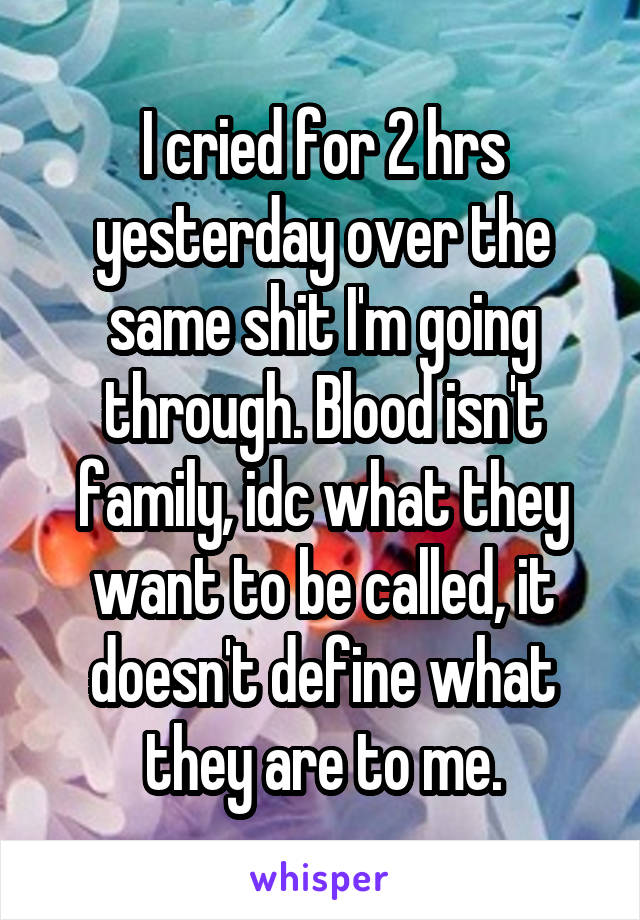 I cried for 2 hrs yesterday over the same shit I'm going through. Blood isn't family, idc what they want to be called, it doesn't define what they are to me.