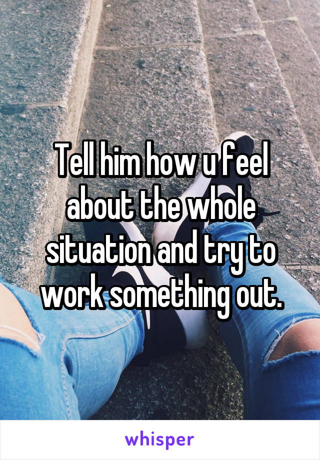 Tell him how u feel about the whole situation and try to work something out.